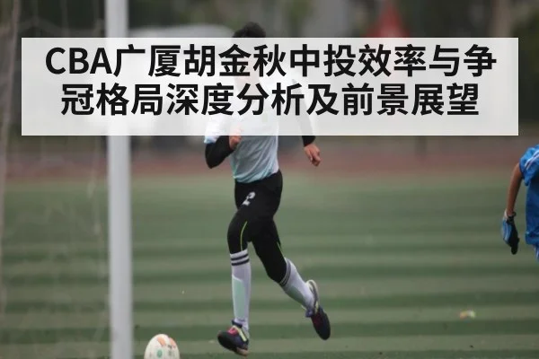 CBA广厦胡金秋中投效率与争冠格局深度分析及前景展望 | Xingkong