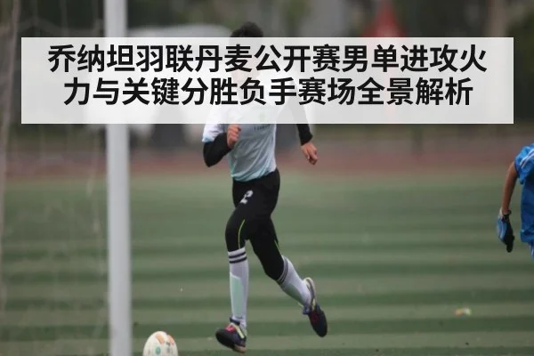 乔纳坦羽联丹麦公开赛男单进攻火力与关键分胜负手赛场全景解析 | Xingkong